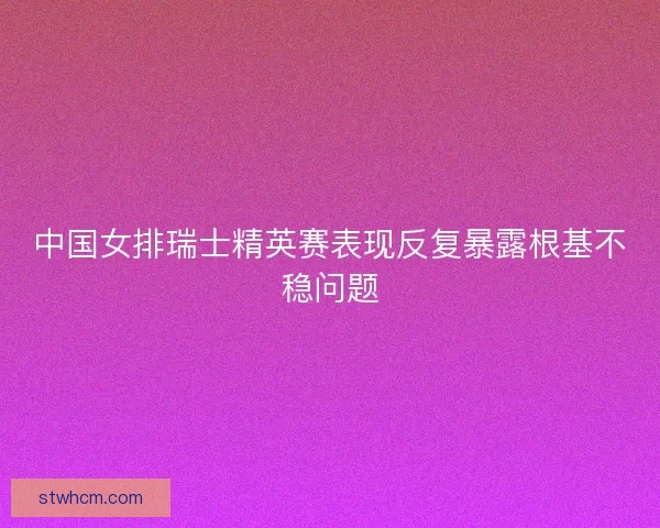 中国女排瑞士精英赛表现反复暴露根基不稳问题 中国女排瑞士精英赛表现反复暴露根基不稳问题