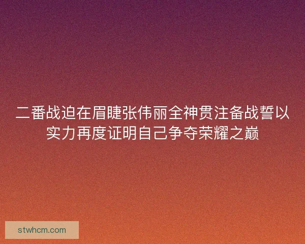 二番战迫在眉睫张伟丽全神贯注备战誓以实力再度证明自己争夺荣耀之巅