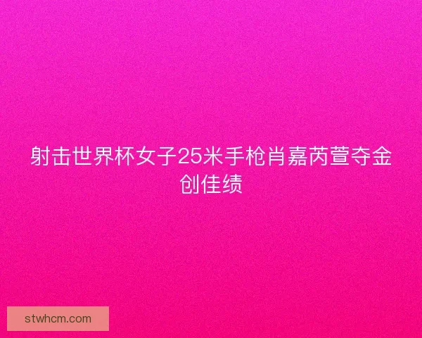 射击世界杯女子25米手枪肖嘉芮萱夺金创佳绩