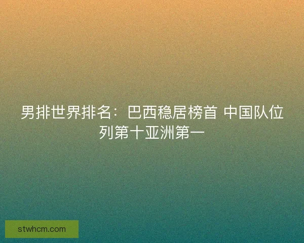 男排世界排名：巴西稳居榜首 中国队位列第十亚洲第一