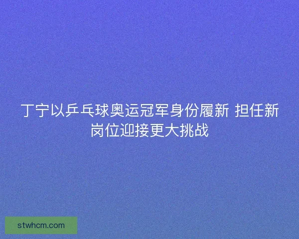 丁宁以乒乓球奥运冠军身份履新 担任新岗位迎接更大挑战