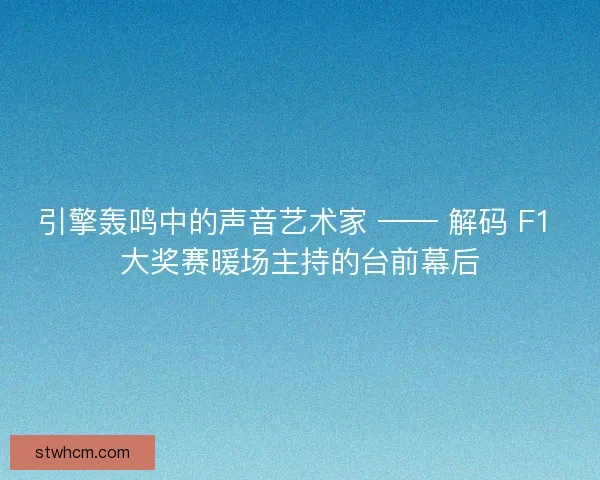 引擎轰鸣中的声音艺术家 —— 解码 F1 大奖赛暖场主持的台前幕后