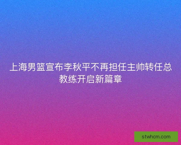 上海男篮宣布李秋平不再担任主帅转任总教练开启新篇章