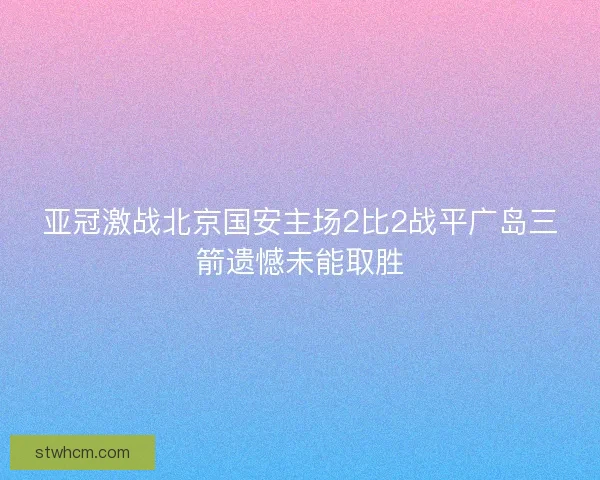 亚冠激战北京国安主场2比2战平广岛三箭遗憾未能取胜