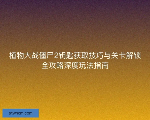 植物大战僵尸2钥匙获取技巧与关卡解锁全攻略深度玩法指南