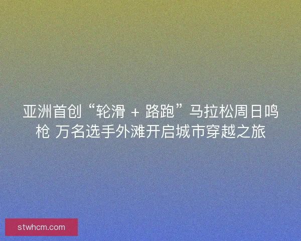 亚洲首创 “轮滑 + 路跑” 马拉松周日鸣枪 万名选手外滩开启城市穿越之旅