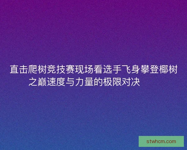 直击爬树竞技赛现场看选手飞身攀登椰树之巅速度与力量的极限对决🌴🏆