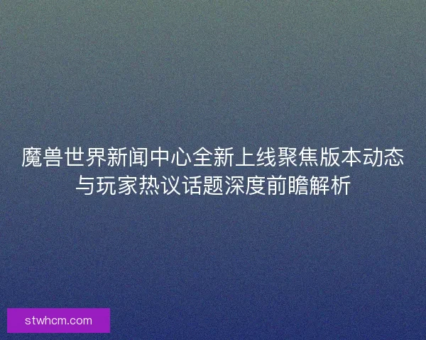魔兽世界新闻中心全新上线聚焦版本动态与玩家热议话题深度前瞻解析