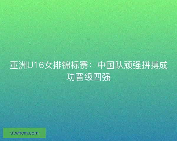 亚洲U16女排锦标赛：中国队顽强拼搏成功晋级四强