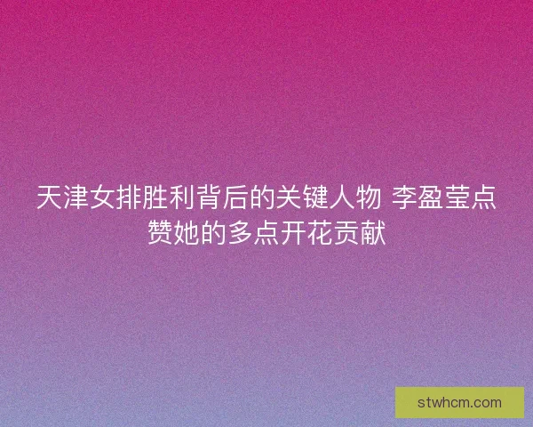 天津女排胜利背后的关键人物 李盈莹点赞她的多点开花贡献