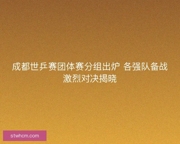成都世乒赛团体赛分组出炉 各强队备战激烈对决揭晓