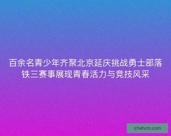 百余名青少年齐聚北京延庆挑战勇士部落铁三赛事展现青春活力与竞技风采