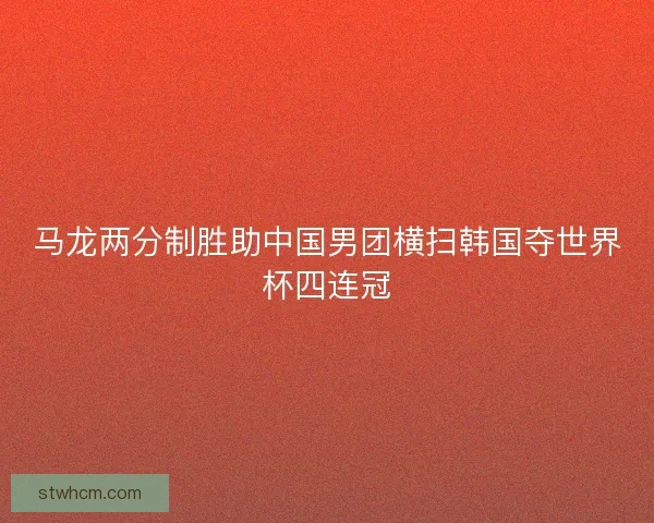 马龙两分制胜助中国男团横扫韩国夺世界杯四连冠