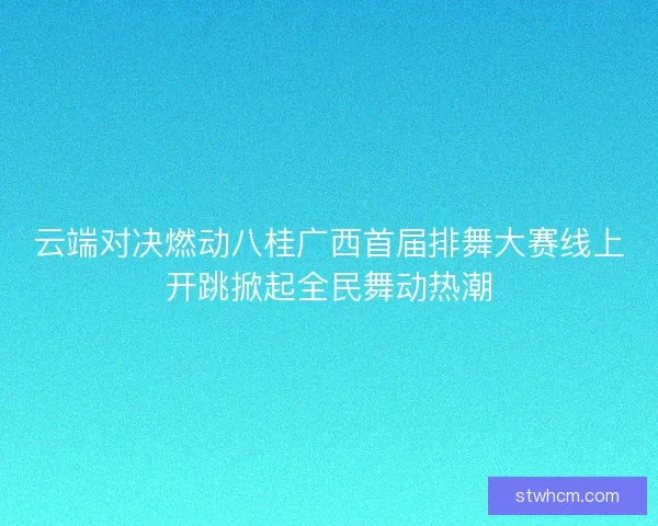 云端对决燃动八桂广西首届排舞大赛线上开跳掀起全民舞动热潮