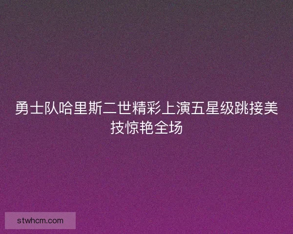 勇士队哈里斯二世精彩上演五星级跳接美技惊艳全场