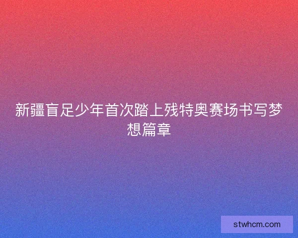 新疆盲足少年首次踏上残特奥赛场书写梦想篇章