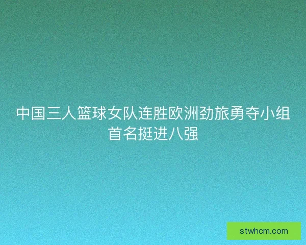 中国三人篮球女队连胜欧洲劲旅勇夺小组首名挺进八强 中国三人篮球女队连胜欧洲劲旅勇夺小组首名挺进八强
