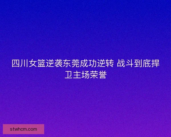 四川女篮逆袭东莞成功逆转 战斗到底捍卫主场荣誉 四川女篮逆袭东莞成功逆转 战斗到底捍卫主场荣誉