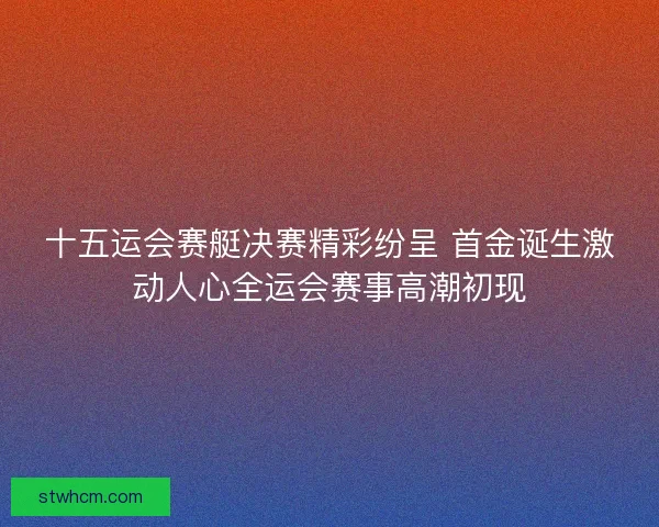 十五运会赛艇决赛精彩纷呈 首金诞生激动人心全运会赛事高潮初现