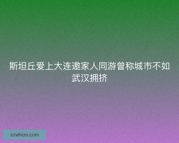 斯坦丘爱上大连邀家人同游曾称城市不如武汉拥挤 斯坦丘爱上大连邀家人同游曾称城市不如武汉拥挤